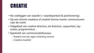 CREATIE
• Na vastleggen van waarde (< waardeaanbod & positionering)
• Op een slimme creatieve of creatief slimme manier communiceren
naar de markt
• Vakgebied van creative directors, art directors, copywriters, lay-
outers, programmeurs
• Speelveld van communicatiebureaus
– Bredere visie dan eigen marketing mensen
– Creatieve kwaliteit
 