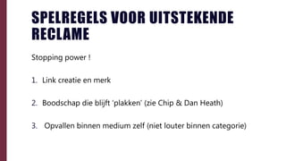 SPELREGELS VOOR UITSTEKENDE
RECLAME
Stopping power !
1. Link creatie en merk
2. Boodschap die blijft ‘plakken’ (zie Chip & Dan Heath)
3. Opvallen binnen medium zelf (niet louter binnen categorie)
 