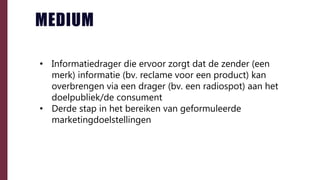 • Informatiedrager die ervoor zorgt dat de zender (een
merk) informatie (bv. reclame voor een product) kan
overbrengen via een drager (bv. een radiospot) aan het
doelpubliek/de consument
• Derde stap in het bereiken van geformuleerde
marketingdoelstellingen
MEDIUM
 