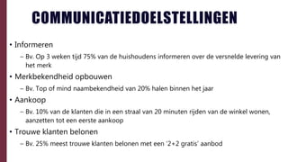 COMMUNICATIEDOELSTELLINGEN
• Informeren
– Bv. Op 3 weken tijd 75% van de huishoudens informeren over de versnelde levering van
het merk
• Merkbekendheid opbouwen
– Bv. Top of mind naambekendheid van 20% halen binnen het jaar
• Aankoop
– Bv. 10% van de klanten die in een straal van 20 minuten rijden van de winkel wonen,
aanzetten tot een eerste aankoop
• Trouwe klanten belonen
– Bv. 25% meest trouwe klanten belonen met een ‘2+2 gratis’ aanbod
 