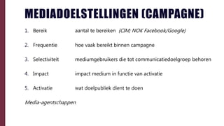 MEDIADOELSTELLINGEN (CAMPAGNE)
1. Bereik aantal te bereiken (CIM; NOK Facebook/Google)
2. Frequentie hoe vaak bereikt binnen campagne
3. Selectiviteit mediumgebruikers die tot communicatiedoelgroep behoren
4. Impact impact medium in functie van activatie
5. Activatie wat doelpubliek dient te doen
Media-agentschappen
 