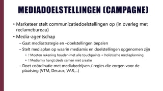MEDIADOELSTELLINGEN (CAMPAGNE)
• Marketeer stelt communicatiedoelstellingen op (in overleg met
reclamebureau)
• Media-agentschap
– Gaat mediastrategie en –doelstellingen bepalen
– Stelt mediaplan op waarin mediamix en doelstellingen opgenomen zijn
• ! Moeten rekening houden met alle touchpoints = holistische mediaplanning
• ! Mediamix hangt deels samen met creatie
– Doet coördinatie met mediabedrijven / regies die zorgen voor de
plaatsing (VTM, Decaux, VAR,…)
 