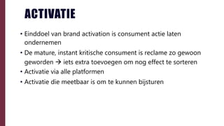 ACTIVATIE
• Einddoel van brand activation is consument actie laten
ondernemen
• De mature, instant kritische consument is reclame zo gewoon
geworden  iets extra toevoegen om nog effect te sorteren
• Activatie via alle platformen
• Activatie die meetbaar is om te kunnen bijsturen
 