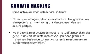 • De consumentengroep/klantenbestand snel laat groeien door
slim gebruik te maken van grote klantenbestanden van
andere partijen.
• Maar deze klantenbestanden moet je niet zelf aanspreken, dat
gebeurt op een indirecte manier voor jou door gebruik te
maken van bestaande connecties tussen klantengroepen en
partijen/websites/merken.”
GROWTH HACKING
Brand Activation voor web-service/software
 