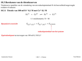 Tom MortierAnalytische Chemie 1 BLT – 1 Chemie
10.3 Berekenen van de titratiecurven
10.3.1 Titratie van 100 ml Fe2+
0,1 M met Ce4+
0,1 M
Titratiecurve opstellen van de verandering van een reductiepotentiaal ifv de hoeveelheid toegevoegde
oxidator of reductor.
1:1 stoichiometrie. N = M
Dynamisch evenwicht
reductiepotentiaal van het systeem
Equivalentiepunt na toevoegen van 100 ml 0,1 M Ce4+
 