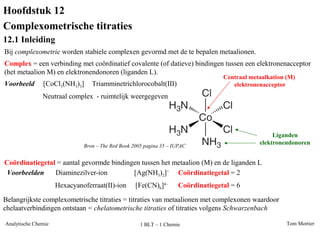 Tom MortierAnalytische Chemie 1 BLT – 1 Chemie
Hoofdstuk 12
Complexometrische titraties
12.1 Inleiding
Bij complexometrie worden stabiele complexen gevormd met de te bepalen metaalionen.
Voorbeeld Triamminetrichlorocobalt(III)[CoCl3(NH3)3]
Bron – The Red Book 2005 pagina 35 – IUPAC
Centraal metaalkation (M)
elektronenacceptor
Neutraal complex - ruimtelijk weergegeven
Liganden
elektronendonoren
Complex = een verbinding met coördinatief covalente (of datieve) bindingen tussen een elektronenacceptor
(het metaalion M) en elektronendonoren (liganden L).
Coördinatiegetal = aantal gevormde bindingen tussen het metaalion (M) en de liganden L
Voorbeelden [Ag(NH3)2]+
Coördinatiegetal = 2Diaminezilver-ion
[Fe(CN)6]4–
Hexacyanoferraat(II)-ion Coördinatiegetal = 6
Belangrijkste complexometrische titraties = titraties van metaalionen met complexonen waardoor
chelaatverbindingen ontstaan = chelatometrische titraties of titraties volgens Schwarzenbach
 