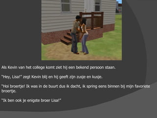 Als Kevin van het college komt ziet hij een bekend persoon staan. “ Hey, Lisa!” zegt Kevin blij en hij geeft zijn zusje en kusje. “ Hoi broertje! Ik was in de buurt dus ik dacht, ik spring eens binnen bij mijn favoriete broertje. “ Ik ben ook je enigste broer Lisa!” 
