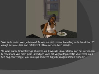 “ Wat is de reden voor je bezoek? Je was nu niet zomaar toevallog in de buurt, toch?” vraagt Kevin als Lisa aan tafel komt zitten met een bord salade. “ Je weet dat ik binnenkort ga studeren en ik was de universiteit al aan het verkennen. Ik moest ook van mam jullie uitnodigen voor het verjaardagsfeestje van Emma en ik heb nog een vraagje. Zou ik als ga studeren bij jullie mogen komen wonen?” 