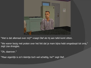 “ Wat is dat allemaal over mij?” vraagt Olaf als hij aan tafel komt zitten. “ We waren bezig met praten over het feit dat je mam bijna hebt omgedoopt tot oma,” zegt Lisa droogjes. “ Oh, daarover.” “ Maar eigenlijk is zo’n kleintje toch wel schattig, he?” zegt Olaf. 