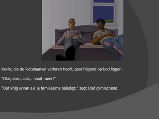 Kevin, die de kietelaanval verloren heeft, gaat hijgend op bed liggen. “ Oké, doe… dat… nooit meer!” “ Dat krijg ervan als je familiesims beledigt,” zegt Olaf glimlachend. 