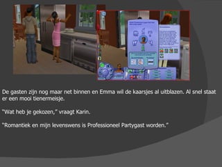 De gasten zijn nog maar net binnen en Emma wil de kaarsjes al uitblazen. Al snel staat er een mooi tienermeisje. “ Wat heb je gekozen,” vraagt Karin. “ Romantiek en mijn levenswens is Professioneel Partygast worden.”  