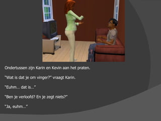 Ondertussen zijn Karin en Kevin aan het praten. “ Wat is dat je om vinger?” vraagt Karin. “ Euhm… dat is…” “ Ben je verloofd? En je zegt niets?” “ Ja, euhm…”  