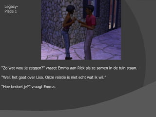 Legacy-Place 1 “ Zo wat wou je zeggen?” vraagt Emma aan Rick als ze samen in de tuin staan. “ Wel, het gaat over Lisa. Onze relatie is niet echt wat ik wil.” “ Hoe bedoel je?” vraagt Emma. 