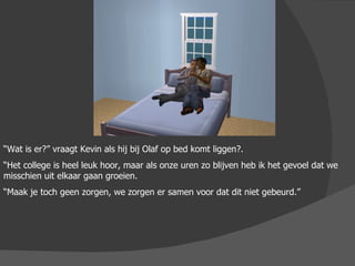 “ Wat is er?” vraagt Kevin als hij bij Olaf op bed komt liggen?. “ Het college is heel leuk hoor, maar als onze uren zo blijven heb ik het gevoel dat we misschien uit elkaar gaan groeien. “ Maak je toch geen zorgen, we zorgen er samen voor dat dit niet gebeurd.” 