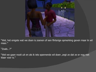 “ Wel, het enigste wat we doen is zoenen of een flirterige opmerking geven maar ik wil meer.” “ Zoals…?” “ Wel we gaan nooit uit en als ik iets spannends wil doen ,zegt ze dat ze er nog niet klaar voor is.”  