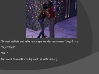 “ Ik weet wel iets wat jullie relatie spannender kan maken,” zegt Emma. “ O ja? Wat?” “ Dit…” Dan zoent Emma Rick en hij vindt het zelfs niet erg.  