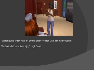 “ Weten jullie waar Rick en Emma zijn?” vraagt Lisa aan haar ouders. “ Ik denk dat ze buiten zijn,” zegt Dave. 