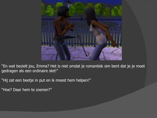 “ En wat bezielt jou, Emma? Het is niet omdat je romantiek sim bent dat je je moet gedragen als een ordinaire slet!” “ Hij zat een beetje in put en ik moest hem helpen!” “ Hoe? Daar hem te zoenen?” 