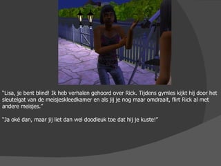 “ Lisa, je bent blind! Ik heb verhalen gehoord over Rick. Tijdens gymles kijkt hij door het sleutelgat van de meisjeskleedkamer en als jij je nog maar omdraait, flirt Rick al met andere meisjes.” “ Ja oké dan, maar jij liet dan wel doodleuk toe dat hij je kuste!” 