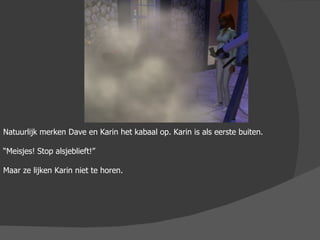 Natuurlijk merken Dave en Karin het kabaal op. Karin is als eerste buiten. “ Meisjes! Stop alsjeblieft!” Maar ze lijken Karin niet te horen. 