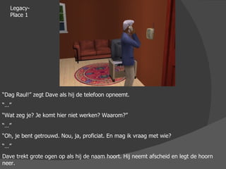 Legacy-Place 1 “ Dag Raul!” zegt Dave als hij de telefoon opneemt. “…” “ Wat zeg je? Je komt hier niet werken? Waarom?” “…” “ Oh, je bent getrouwd. Nou, ja, proficiat. En mag ik vraag met wie? “…” Dave trekt grote ogen op als hij de naam hoort. Hij neemt afscheid en legt de hoorn neer. 