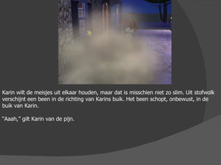 Karin wilt de meisjes uit elkaar houden, maar dat is misschien niet zo slim. Uit stofwolk verschijnt een been in de richting van Karins buik. Het been schopt, onbewust, in de buik van Karin. “ Aaah,” gilt Karin van de pijn.  