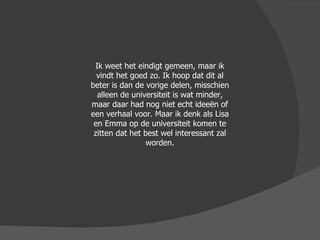 Ik weet het eindigt gemeen, maar ik vindt het goed zo. Ik hoop dat dit al beter is dan de vorige delen, misschien alleen de universiteit is wat minder, maar daar had nog niet echt ideeën of een verhaal voor. Maar ik denk als Lisa en Emma op de universiteit komen te zitten dat het best wel interessant zal worden. 