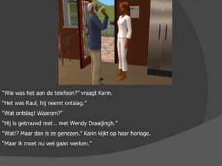 “ Wie was het aan de telefoon?” vraagt Karin. “ Het was Raul, hij neemt ontslag.” “ Wat ontslag! Waarom?” “ Hij is getrouwd met… met Wendy Draaijingh.” “ Wat!? Maar dan is ze genezen.” Karin kijkt op haar horloge.  “ Maar ik moet nu wel gaan werken.” 