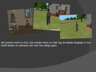 Het examen komt in zicht. Dus moeten Kevin en Olaf nog de laatste dingetjes in hun hoofd steken en uiteraard ook naar het college gaan.  