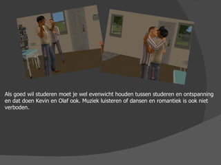 Als goed wil studeren moet je wel evenwicht houden tussen studeren en ontspanning en dat doen Kevin en Olaf ook. Muziek luisteren of dansen en romantiek is ook niet verboden. 