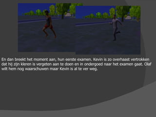 En dan breekt het moment aan, hun eerste examen. Kevin is zo overhaast vertrokken dat hij zijn kleren is vergeten aan te doen en in ondergoed naar het examen gaat. Olaf wilt hem nog waarschuwen maar Kevin is al te ver weg. 