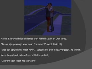 Na de 2 zenuwachtige en lange uren komen Kevin en Olaf terug. “ Ja, we zijn geslaagd voor ons 1 ste  examen!” roept Kevin blij. “ Wat een opluchting. Maar Kevin… volgens mij ben je iets vergeten. Je kleren.” Kevin bestudeert zich zelf een schiet in de lach, “ Daarom keek ieder mij raar aan!” 