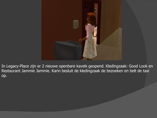 In Legacy-Place zijn er 2 nieuwe openbare kavels geopend. Kledingzaak: Good Look en Restaurant Jammie Jammie. Karin besluit de kledingzaak de bezoeken en belt de taxi op. 