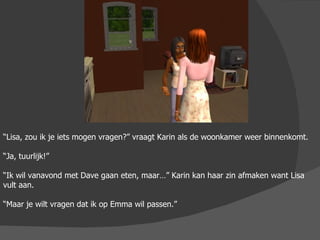 “ Lisa, zou ik je iets mogen vragen?” vraagt Karin als de woonkamer weer binnenkomt. “ Ja, tuurlijk!” “ Ik wil vanavond met Dave gaan eten, maar…” Karin kan haar zin afmaken want Lisa vult aan. “ Maar je wilt vragen dat ik op Emma wil passen.” 