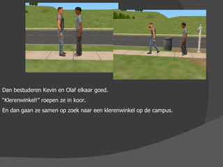 Dan bestuderen Kevin en Olaf elkaar goed. “ Klerenwinkel!” roepen ze in koor.  En dan gaan ze samen op zoek naar een klerenwinkel op de campus.  