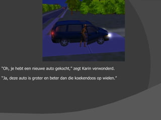 “ Oh, je hebt een nieuwe auto gekocht,” zegt Karin verwonderd. “ Ja, deze auto is groter en beter dan die koekendoos op wielen.”  