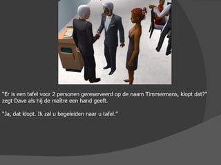 “ Er is een tafel voor 2 personen gereserveerd op de naam Timmermans, klopt dat?” zegt Dave als hij de maître een hand geeft. “ Ja, dat klopt. Ik zal u begeleiden naar u tafel.” 