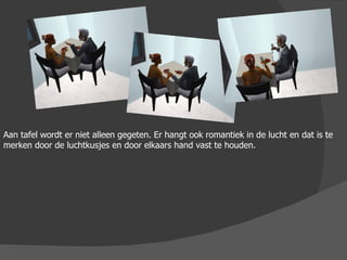 Aan tafel wordt er niet alleen gegeten. Er hangt ook romantiek in de lucht en dat is te merken door de luchtkusjes en door elkaars hand vast te houden. 