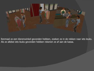 Eenmaal ze een klerenwinkel gevonden hebben, zoeken ze in de rekken naar iets leuks. Als ze allebei iets leuks gevonden hebben rekenen ze af aan de kassa. 