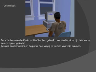 Universiteit Door de beurzen die Kevin en Olaf hebben gehaald door studiebol te zijn hebben ze een computer gekocht. Kevin is een kennissim en begint al heel vroeg te werken voor zijn examen. 