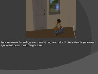 Voor Kevin naar het college gaat maak hij nog een opdracht. Kevin staat te popelen om zijn nieuwe beste vriend terug te zien.  