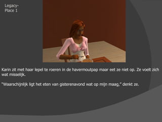 Legacy-Place 1 Karin zit met haar lepel te roeren in de havermoutpap maar eet ze niet op. Ze voelt zich wat misselijk.  “ Waarschijnlijk ligt het eten van gisterenavond wat op mijn maag,” denkt ze. 