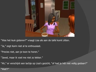 “ Was het leuk gisteren?” vraagt Lisa als aan de tafel komt zitten. “ Ja,” zegt Karin niet al te enthousiast. “ Precies niet, aan je toon te horen.” “ Jawel, maar ik voel me niet zo lekker.” “ Ah,” er verschijnt een lachje op Lisa's gezicht, “of had je hét niet veilig gedaan?” “ Wat?!” 