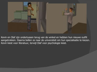 Kevin en Olaf zijn ondertussen terug van de winkel en hebben hun nieuwe outfit aangetrokken. Daarna bellen ze naar de universiteit om hun specialisatie te kiezen. Kevin kiest voor literatuur, terwijl Olaf voor psychologie kiest.  