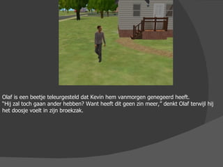 Olaf is een beetje teleurgesteld dat Kevin hem vanmorgen genegeerd heeft.  “ Hij zal toch gaan ander hebben? Want heeft dit geen zin meer,” denkt Olaf terwijl hij het doosje voelt in zijn broekzak. 