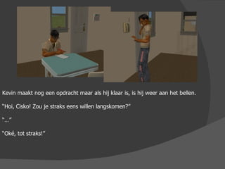 Kevin maakt nog een opdracht maar als hij klaar is, is hij weer aan het bellen. “ Hoi, Cisko! Zou je straks eens willen langskomen?” “…” “ Oké, tot straks!” 