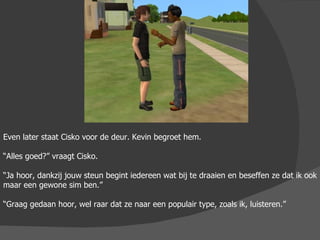 Even later staat Cisko voor de deur. Kevin begroet hem. “ Alles goed?” vraagt Cisko. “ Ja hoor, dankzij jouw steun begint iedereen wat bij te draaien en beseffen ze dat ik ook maar een gewone sim ben.” “ Graag gedaan hoor, wel raar dat ze naar een populair type, zoals ik, luisteren.”  