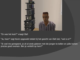 “ En was het leuk?” vraagt Olaf. “ Ja, hoor!” zegt Kevin opgewekt totdat hij het gezicht van Olaf ziet, “wat is er?” “ Ik voel me genegeerd, je zit al sinds gisteren met die jongen te bellen en jullie komen precies goed overeen. Ben je verliefd op hem?” 
