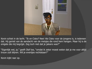 Kevin schiet in de lacht. “Ik en Cisko? Nee! Als Cisko voor de jongens is, is iedereen dat. Hij geniet van de aandacht van de meisjes die rond hem hangen. Maar hij is de enigste die mij begrijpt. Zeg toch niet dat je jaloers was?” “ Eigenlijk wel, ja,” geeft Olaf toe, “omdat ik zeker moest weten dat je me voor altijd trouw zult blijven. Wil je eventjes rechtstaan?” Kevin kijkt raar op. 