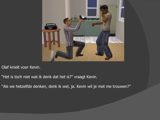 Olaf knielt voor Kevin. “ Het is toch niet wat ik denk dat het is?” vraagt Kevin. “ Als we hetzelfde denken, denk ik wel, ja. Kevin wil je met me trouwen?” 